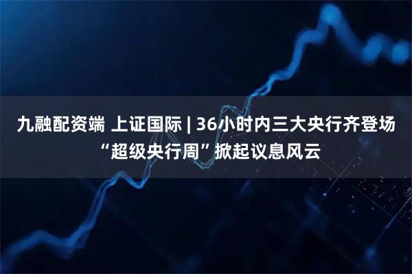 九融配资端 上证国际 | 36小时内三大央行齐登场 “超级央行周”掀起议息风云