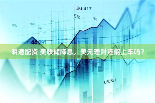 明道配资 美联储降息，美元理财还能上车吗？