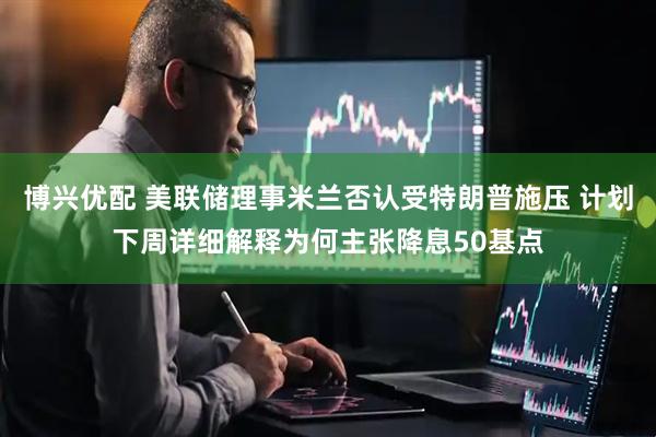 博兴优配 美联储理事米兰否认受特朗普施压 计划下周详细解释为何主张降息50基点