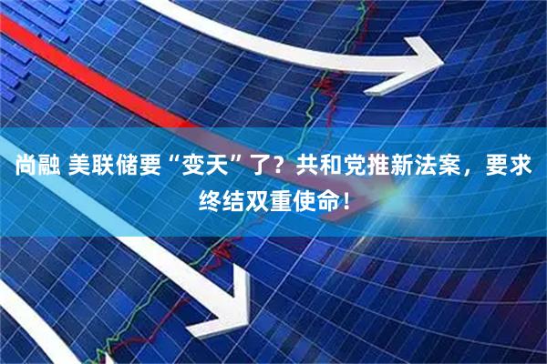 尚融 美联储要“变天”了？共和党推新法案，要求终结双重使命！