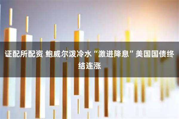 证配所配资 鲍威尔泼冷水“激进降息”美国国债终结连涨