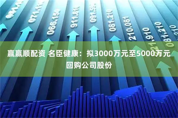 赢赢顺配资 名臣健康：拟3000万元至5000万元回购公司股份