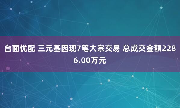 台面优配 三元基因现7笔大宗交易 总成交金额2286.00万元