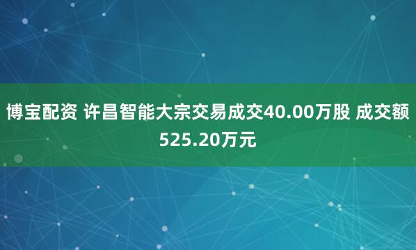 博宝配资 许昌智能大宗交易成交40.00万股 成交额525.20万元