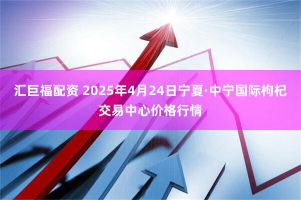 汇巨福配资 2025年4月24日宁夏·中宁国际枸杞交易中心价格行情