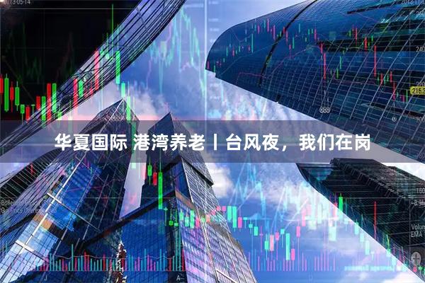 华夏国际 港湾养老丨台风夜，我们在岗