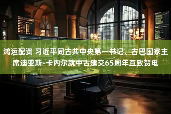鸿运配资 习近平同古共中央第一书记、古巴国家主席迪亚斯-卡内尔就中古建交65周年互致贺电