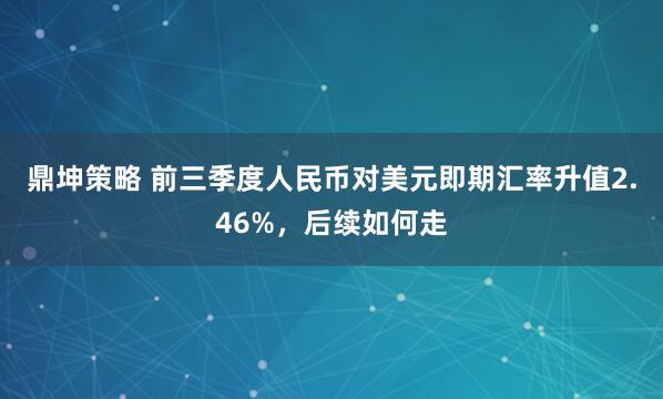 鼎坤策略 前三季度人民币对美元即期汇率升值2.46%，后续如何走