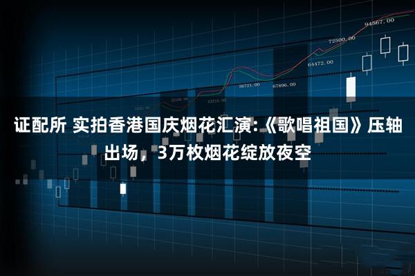 证配所 实拍香港国庆烟花汇演:《歌唱祖国》压轴出场，3万枚烟花绽放夜空
