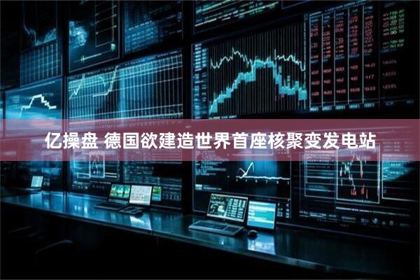 亿操盘 德国欲建造世界首座核聚变发电站