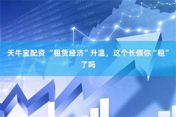 天牛宝配资 “租赁经济”升温，这个长假你“租”了吗