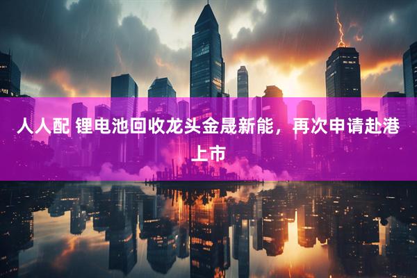 人人配 锂电池回收龙头金晟新能，再次申请赴港上市