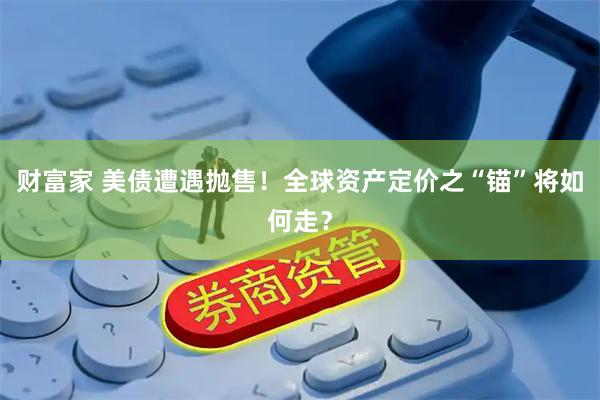 财富家 美债遭遇抛售！全球资产定价之“锚”将如何走？