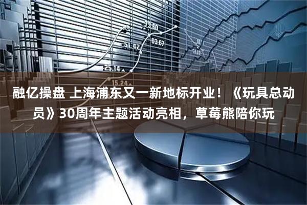 融亿操盘 上海浦东又一新地标开业！《玩具总动员》30周年主题活动亮相，草莓熊陪你玩