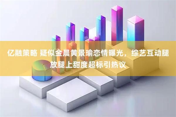 亿融策略 疑似金晨黄景瑜恋情曝光，综艺互动腿放腿上甜度超标引热议