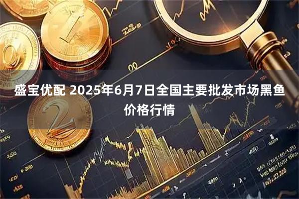 盛宝优配 2025年6月7日全国主要批发市场黑鱼价格行情