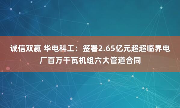 诚信双赢 华电科工：签署2.65亿元超超临界电厂百万千瓦机组六大管道合同
