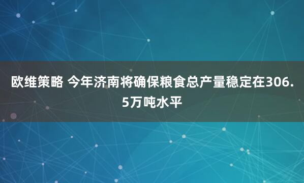 欧维策略 今年济南将确保粮食总产量稳定在306.5万吨水平