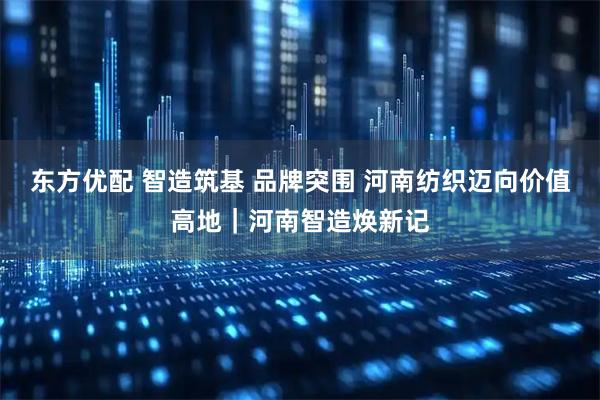 东方优配 智造筑基 品牌突围 河南纺织迈向价值高地｜河南智造焕新记