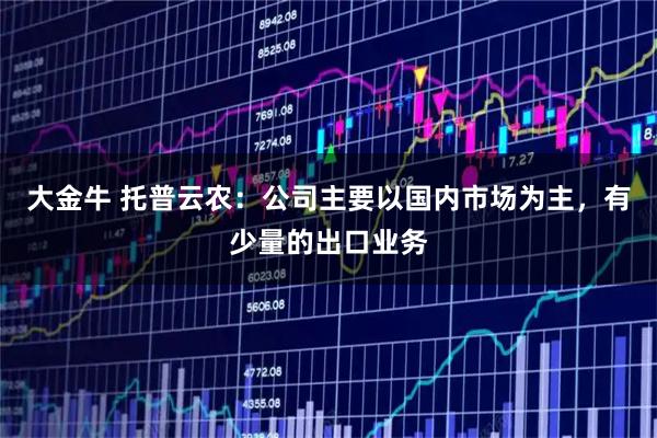 大金牛 托普云农：公司主要以国内市场为主，有少量的出口业务
