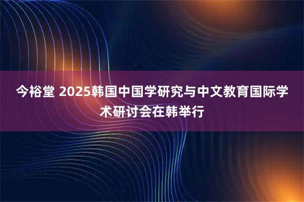 今裕堂 2025韩国中国学研究与中文教育国际学术研讨会在韩举行