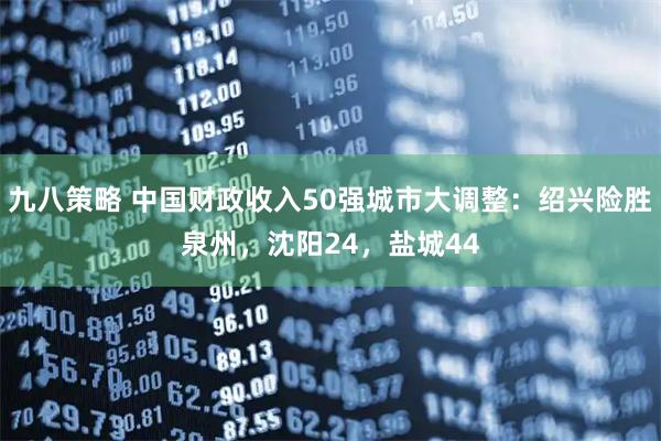 九八策略 中国财政收入50强城市大调整：绍兴险胜泉州，沈阳24，盐城44