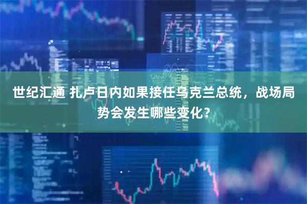 世纪汇通 扎卢日内如果接任乌克兰总统,战场局势会发生哪些变化?